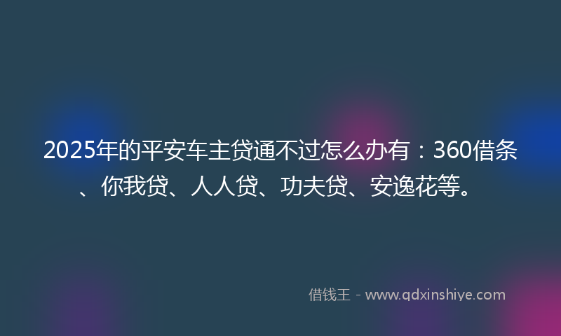 2025年的平安车主贷通不过怎么办有：360借条、你我贷、人人贷、功夫贷、安逸花等。