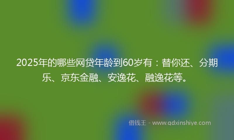 2025年的哪些网贷年龄到60岁有：替你还、分期乐、京东金融、安逸花、融逸花等。