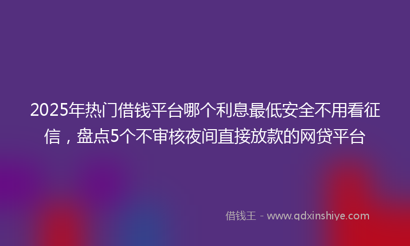 2025年热门借钱平台哪个利息最低安全不用看征信，盘点5个不审核夜间直接放款的网贷平台