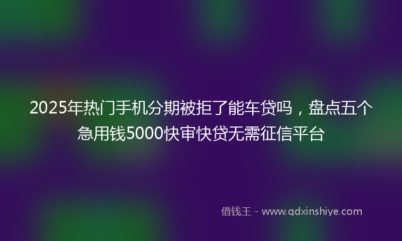 2025年热门手机分期被拒了能车贷吗，盘点五个急用钱5000快审快贷无需征信平台