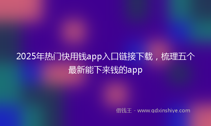 2025年热门快用钱app入口链接下载，梳理五个最新能下来钱的app
