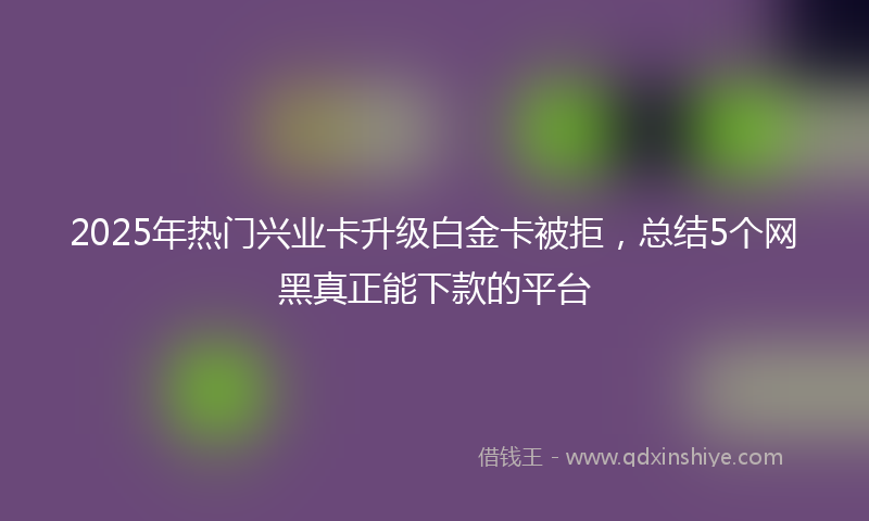 2025年热门兴业卡升级白金卡被拒，总结5个网黑真正能下款的平台