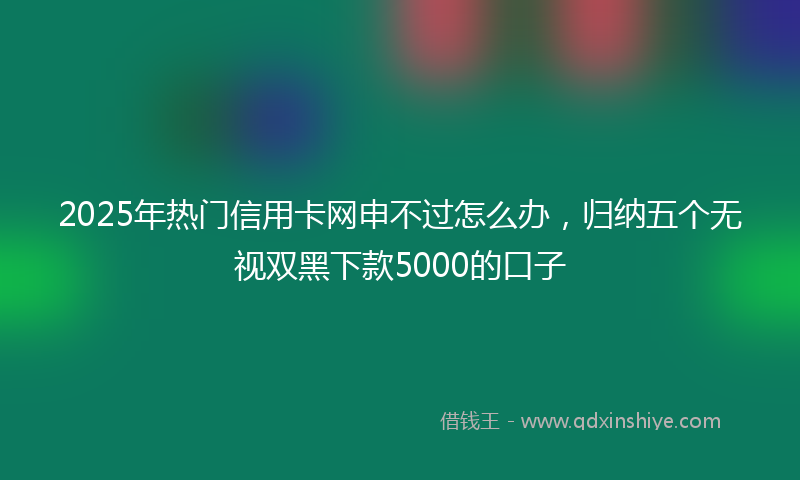 2025年热门信用卡网申不过怎么办，归纳五个无视双黑下款5000的口子