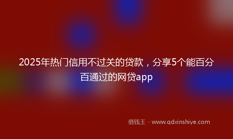 2025年热门信用不过关的贷款，分享5个能百分百通过的网贷app