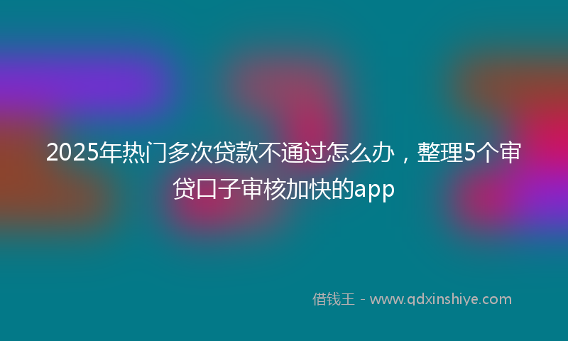 2025年热门多次贷款不通过怎么办，整理5个审贷口子审核加快的app