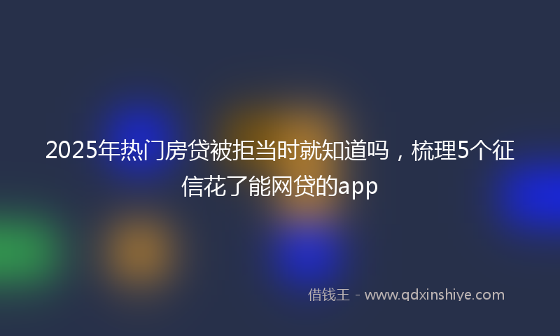 2025年热门房贷被拒当时就知道吗，梳理5个征信花了能网贷的app