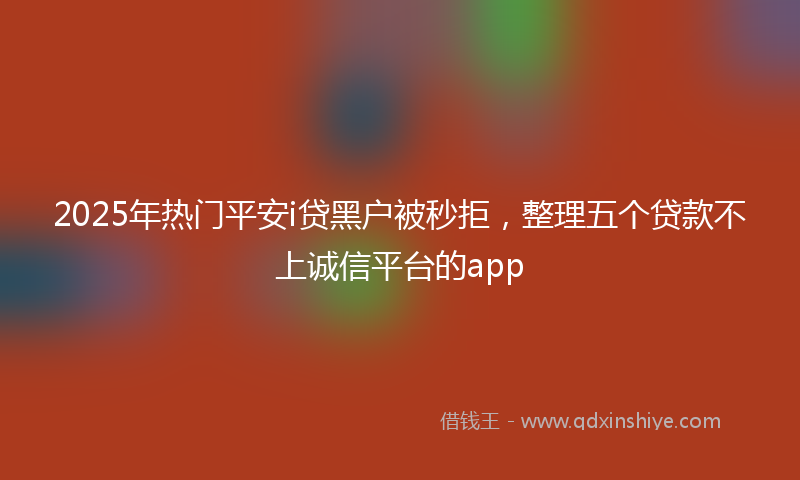 2025年热门平安i贷黑户被秒拒，整理五个贷款不上诚信平台的app