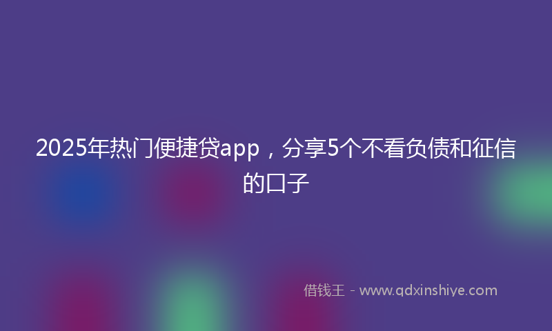 2025年热门便捷贷app，分享5个不看负债和征信的口子