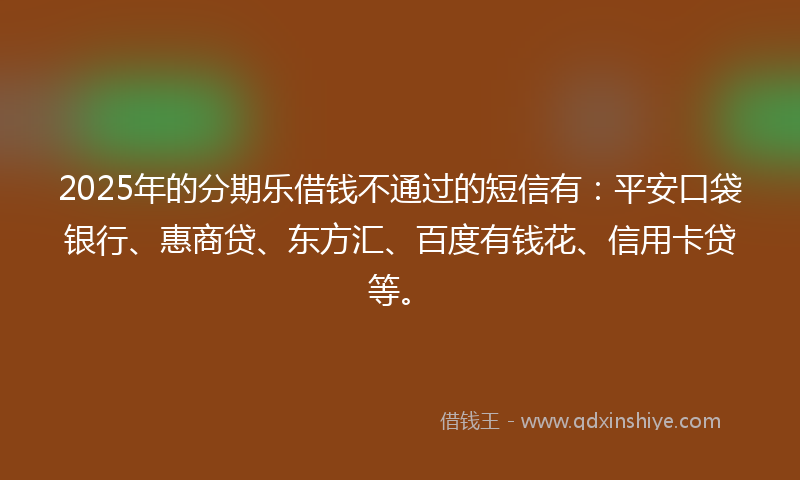 2025年的分期乐借钱不通过的短信有：平安口袋银行、惠商贷、东方汇、百度有钱花、信用卡贷等。