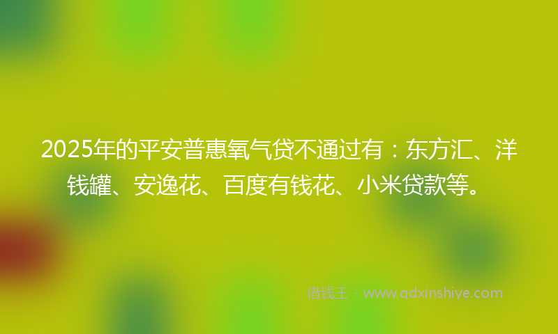 2025年的平安普惠氧气贷不通过有：东方汇、洋钱罐、安逸花、百度有钱花、小米贷款等。