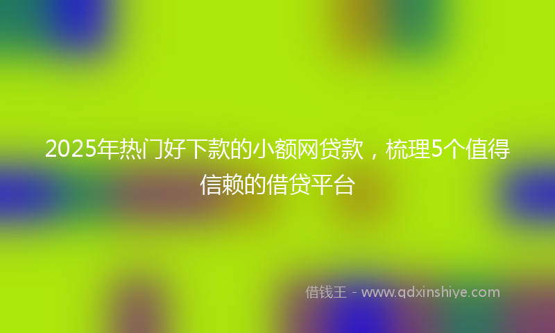 2025年热门好下款的小额网贷款，梳理5个值得信赖的借贷平台