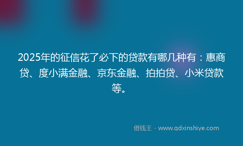 2025年的征信花了必下的贷款有哪几种有：惠商贷、度小满金融、京东金融、拍拍贷、小米贷款等。