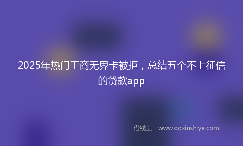 2025年热门工商无界卡被拒，总结五个不上征信的贷款app
