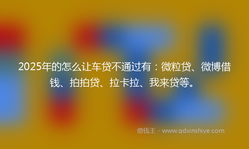 2025年的怎么让车贷不通过有：微粒贷、微博借钱、拍拍贷、拉卡拉、我来贷等。