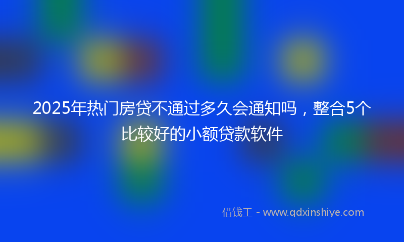 2025年热门房贷不通过多久会通知吗，整合5个比较好的小额贷款软件