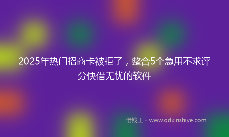 2025年热门招商卡被拒了，整合5个急用不求评分快借无忧的软件