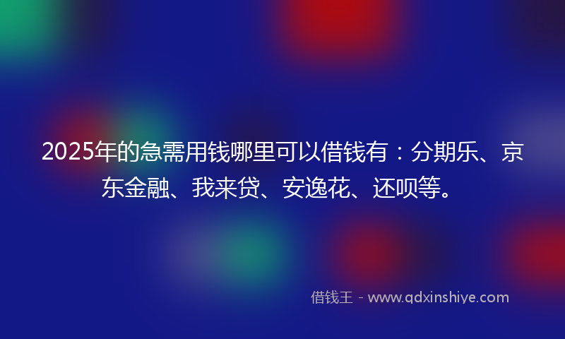 2025年的急需用钱哪里可以借钱有：分期乐、京东金融、我来贷、安逸花、还呗等。