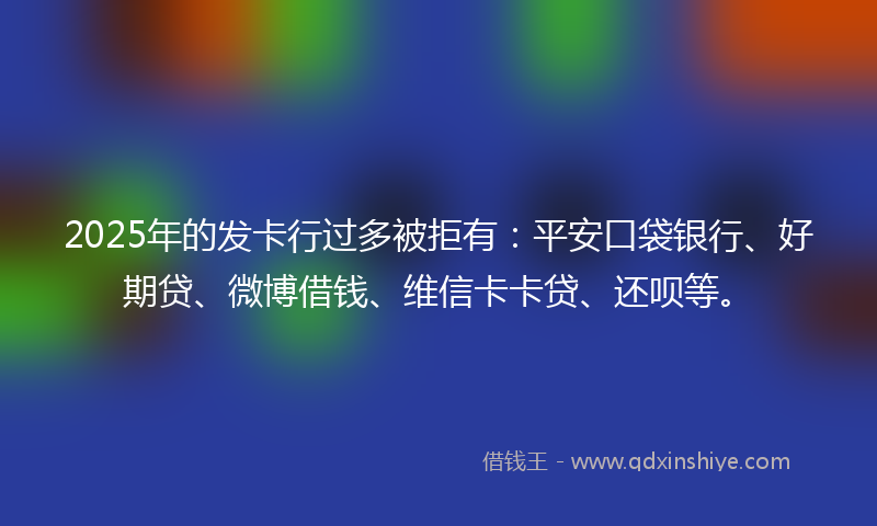 2025年的发卡行过多被拒有：平安口袋银行、好期贷、微博借钱、维信卡卡贷、还呗等。