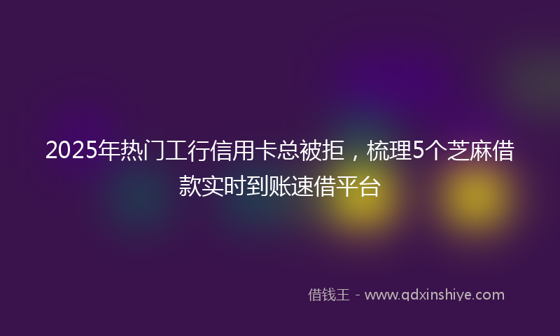 2025年热门工行信用卡总被拒，梳理5个芝麻借款实时到账速借平台