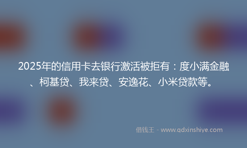 2025年的信用卡去银行激活被拒有：度小满金融、柯基贷、我来贷、安逸花、小米贷款等。