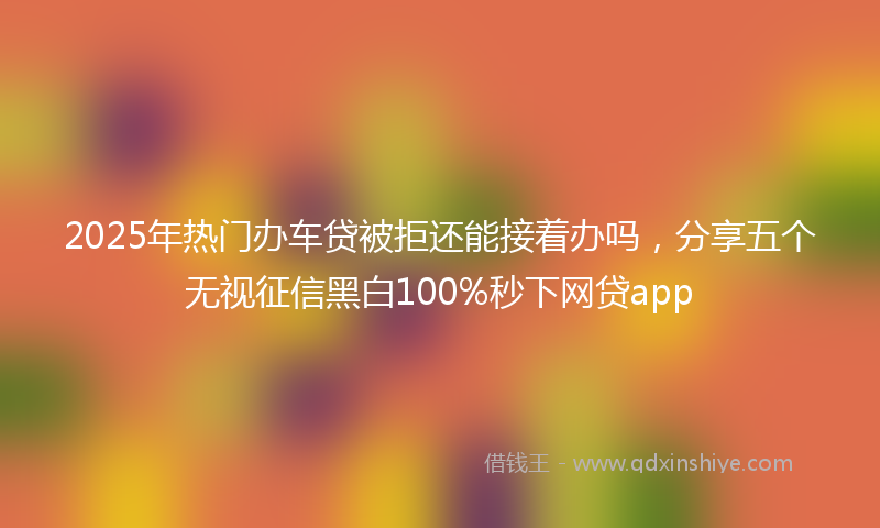 2025年热门办车贷被拒还能接着办吗，分享五个无视征信黑白100%秒下网贷app