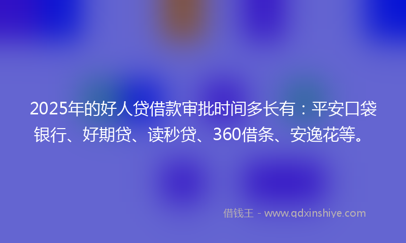 2025年的好人贷借款审批时间多长有：平安口袋银行、好期贷、读秒贷、360借条、安逸花等。