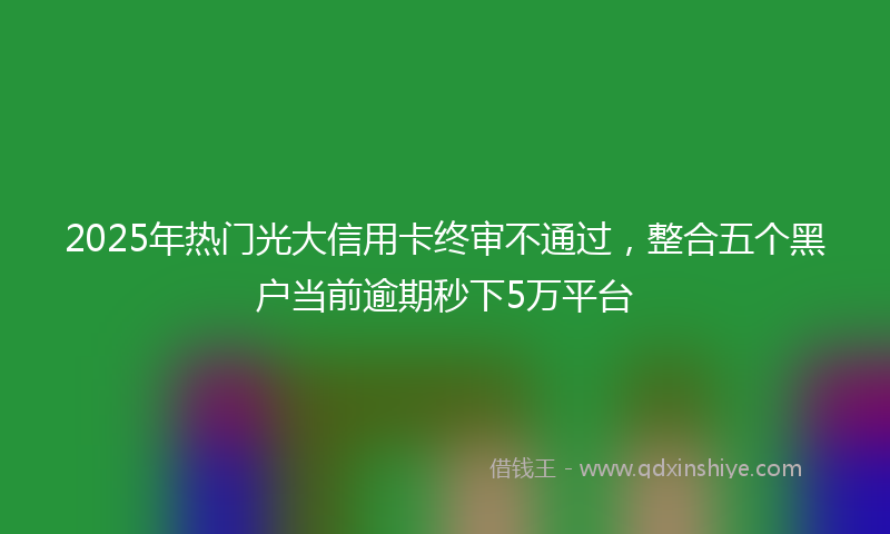 2025年热门光大信用卡终审不通过，整合五个黑户当前逾期秒下5万平台