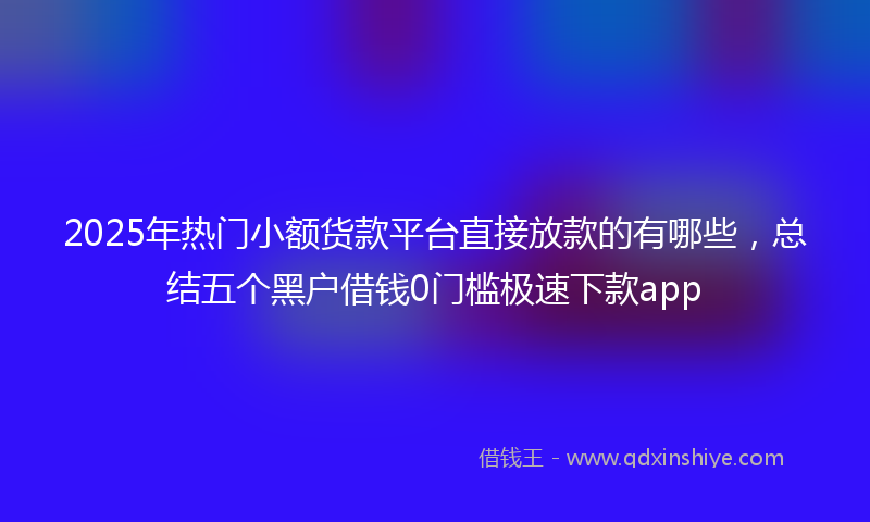 2025年热门小额货款平台直接放款的有哪些，总结五个黑户借钱0门槛极速下款app