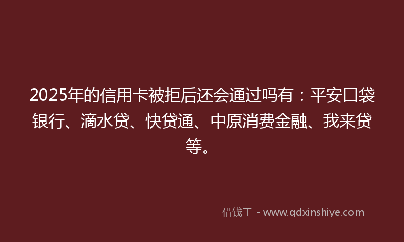 2025年的信用卡被拒后还会通过吗有：平安口袋银行、滴水贷、快贷通、中原消费金融、我来贷等。