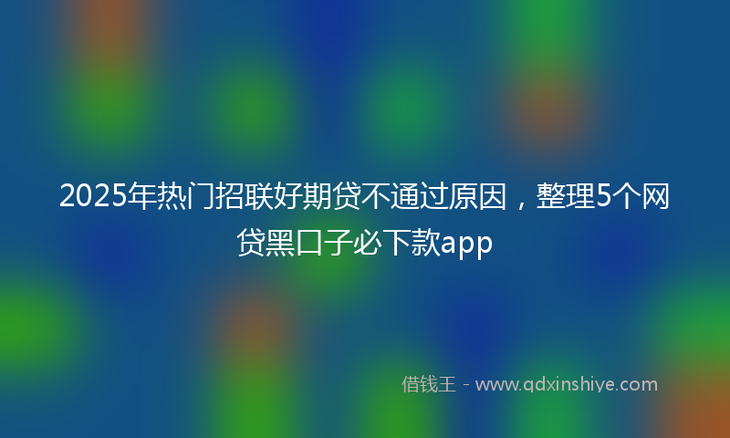 2025年热门招联好期贷不通过原因，整理5个网贷黑口子必下款app