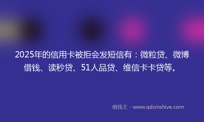 2025年的信用卡被拒会发短信有：微粒贷、微博借钱、读秒贷、51人品贷、维信卡卡贷等。