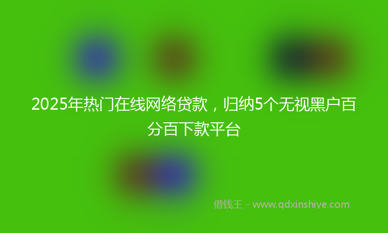 2025年热门在线网络贷款，归纳5个无视黑户百分百下款平台
