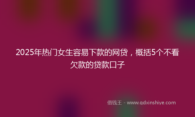 2025年热门女生容易下款的网贷，概括5个不看欠款的贷款口子