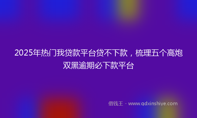 2025年热门我贷款平台贷不下款，梳理五个高炮双黑逾期必下款平台
