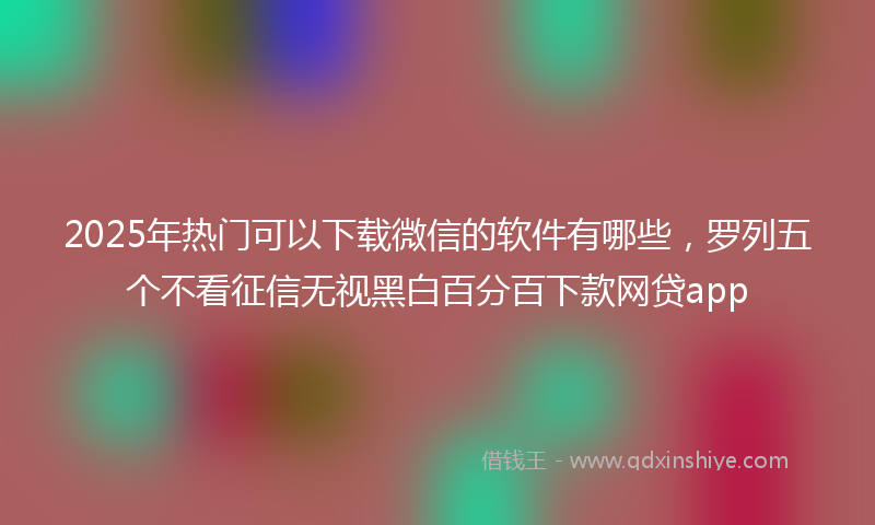2025年热门可以下载微信的软件有哪些，罗列五个不看征信无视黑白百分百下款网贷app