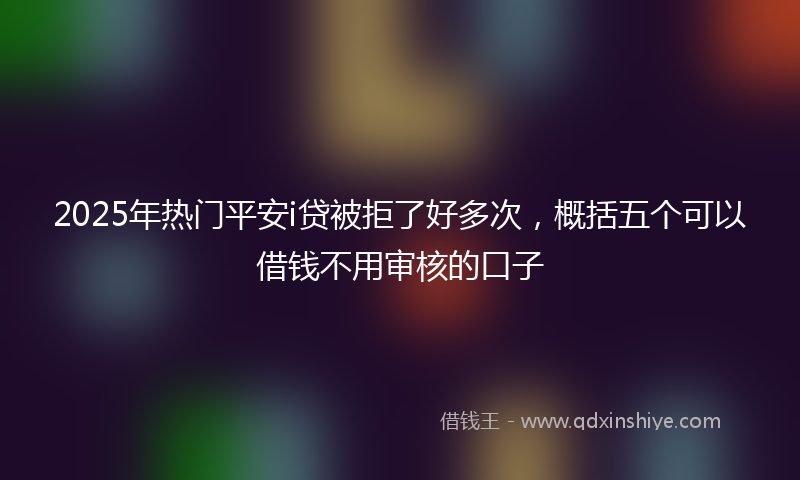 2025年热门平安i贷被拒了好多次，概括五个可以借钱不用审核的口子
