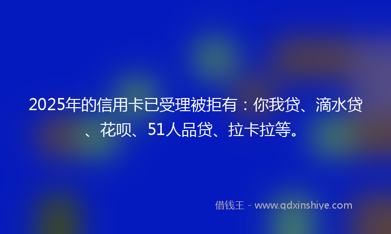 2025年的信用卡已受理被拒有：你我贷、滴水贷、花呗、51人品贷、拉卡拉等。
