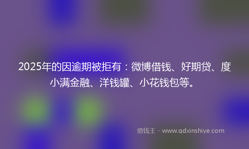 2025年的因逾期被拒有：微博借钱、好期贷、度小满金融、洋钱罐、小花钱包等。