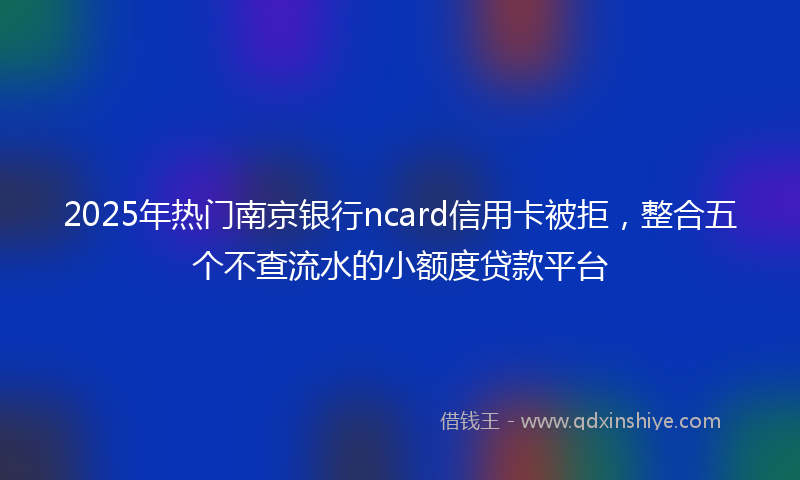 2025年热门南京银行ncard信用卡被拒，整合五个不查流水的小额度贷款平台