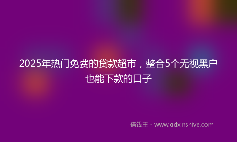 2025年热门免费的贷款超市，整合5个无视黑户也能下款的口子