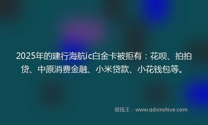 2025年的建行海航ic白金卡被拒有：花呗、拍拍贷、中原消费金融、小米贷款、小花钱包等。