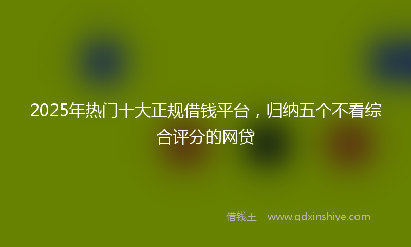 2025年热门十大正规借钱平台，归纳五个不看综合评分的网贷
