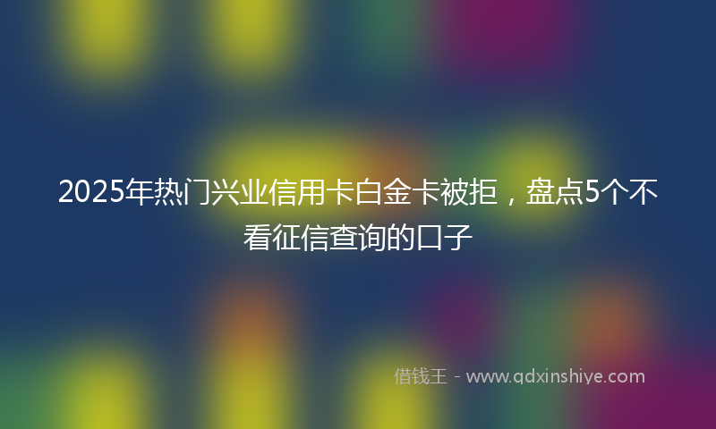 2025年热门兴业信用卡白金卡被拒，盘点5个不看征信查询的口子