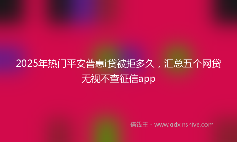 2025年热门平安普惠i贷被拒多久，汇总五个网贷无视不查征信app