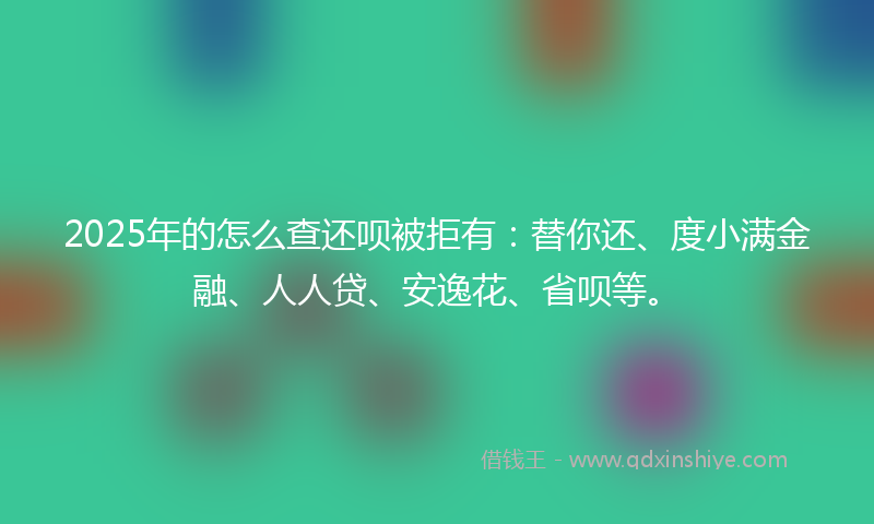 2025年的怎么查还呗被拒有：替你还、度小满金融、人人贷、安逸花、省呗等。