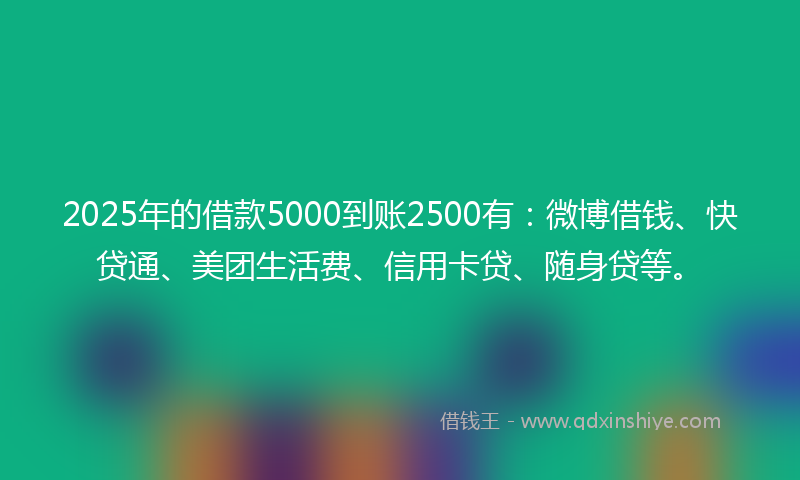 2025年的借款5000到账2500有：微博借钱、快贷通、美团生活费、信用卡贷、随身贷等。
