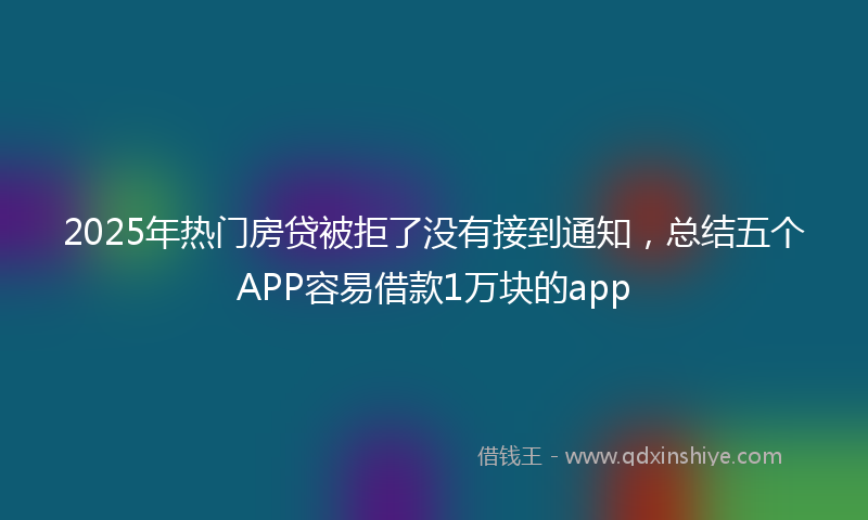2025年热门房贷被拒了没有接到通知，总结五个APP容易借款1万块的app