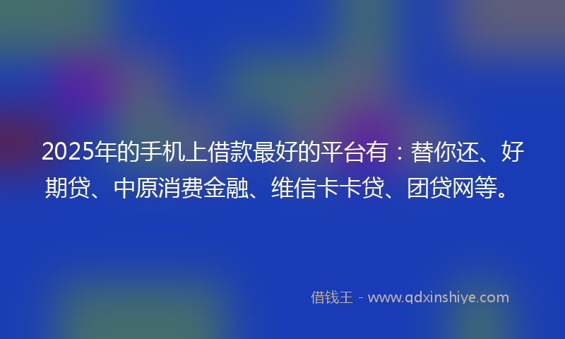 2025年的手机上借款最好的平台有：替你还、好期贷、中原消费金融、维信卡卡贷、团贷网等。