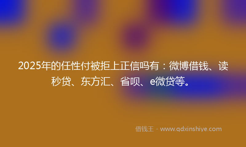 2025年的任性付被拒上正信吗有：微博借钱、读秒贷、东方汇、省呗、e微贷等。