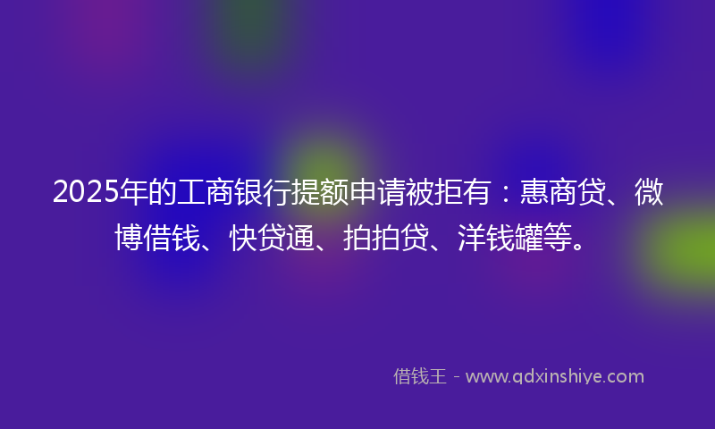 2025年的工商银行提额申请被拒有：惠商贷、微博借钱、快贷通、拍拍贷、洋钱罐等。